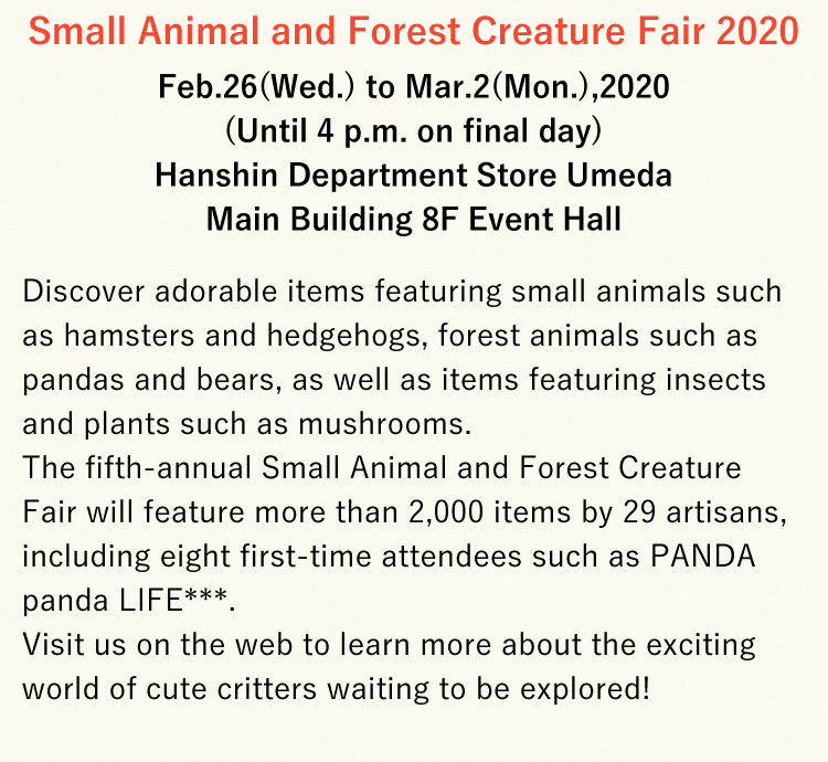 Small Animal and Forest Creature Fair 2020 - Feb.26(Wed.) to Mar.2(Mon.),2020(Until 4 p.m. on final day) Hanshin Department Store Umeda Main Building 8F Event Hall - Discover adorable items featuring small animals such as hamsters and hedgehogs, forest animals such as pandas and bears, as well as items featuring insects and plants such as mushrooms. The fifth-annual Small Animal and Forest Creature Fair will feature more than 2,000 items by 29 artisans, including eight first-time attendees such as PANDA panda LIFE***. Visit us on the web to learn more about the exciting world of cute critters waiting to be explored!