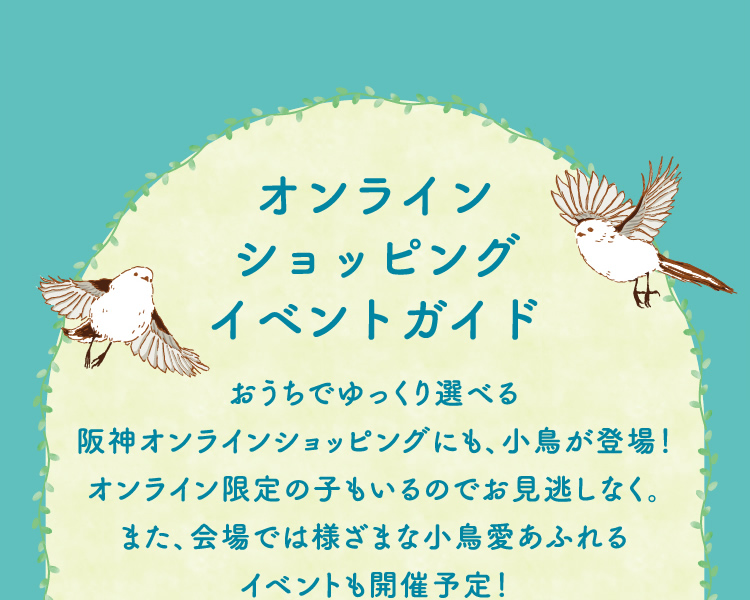 オンラインショッピング・イベントガイド　おうちでゆっくり選べる阪神オンラインショッピングにも、小鳥が登場！オンライン限定の子もいるのでお見逃しなく。また、会場では様ざまな小鳥愛あふれるイベントも開催予定！