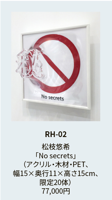 RH-02

松枝悠希
「No secrets」
（アクリル・木材・PET、
幅15×奥行11×高さ15cm、
限定20体）
77,000円