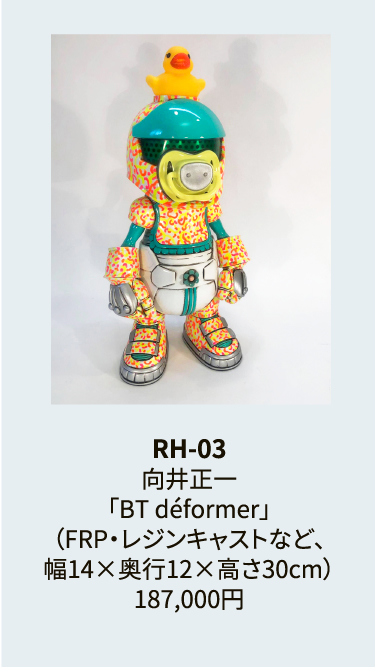RH-03
向井正一
「BT déformer」
（FRP・レジンキャストなど、
幅14×奥行12×高さ30cm）
187,000円