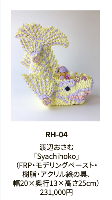 RH-04

渡辺おさむ
「Syachihoko」
（FRP・モデリングペースト・
樹脂・アクリル絵の具、
幅20×奥行13×高さ25cm）
231,000円