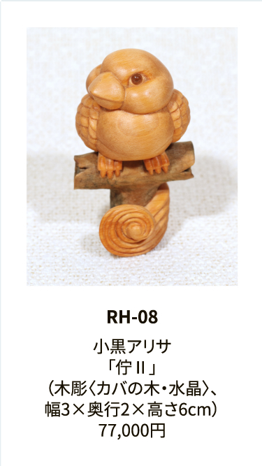 RH-08

小黒アリサ
「佇Ⅱ」
（木彫〈カバの木・水晶〉、
幅3×奥行2×高さ6cm）
77,000円