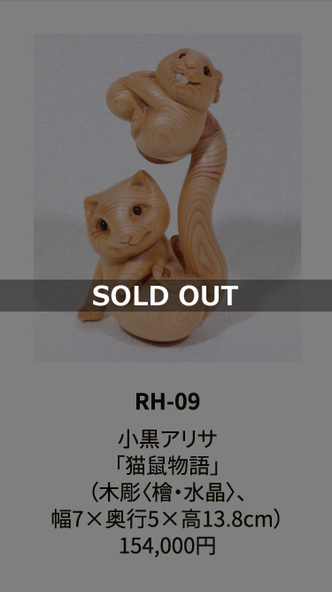RH-09

小黒アリサ
「猫鼠物語」
（木彫〈檜・水晶〉、
幅7×奥行5×高13.8cm）
154,000円