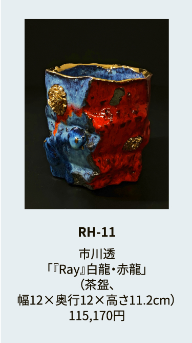 RH-11

市川透
「『Ray』白龍・赤龍」
（茶盌、
幅12×奥行12×高さ11.2cm）
115,170円