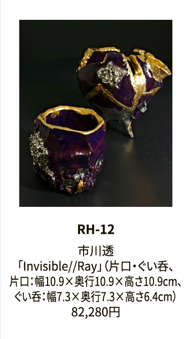 RH-12

市川透
「Invisible//Ray」（片口・ぐい呑、
片口：幅10.9×奥行10.9×高さ10.9cm、
ぐい呑：幅7.3×奥行7.3×高さ6.4cm）
82,280円