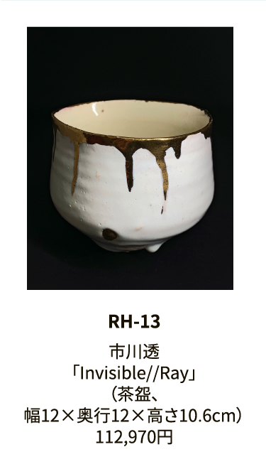 RH-13

市川透
「Invisible//Ray」
（茶盌、
幅12×奥行12×高さ10.6cm）
112,970円
