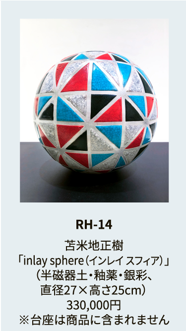 RH-14

苫米地正樹
「inlay sphere（インレイ スフィア）」
（半磁器土・釉薬・銀彩、
直径27×高さ25cm）
330,000円
※台座は商品に含まれません