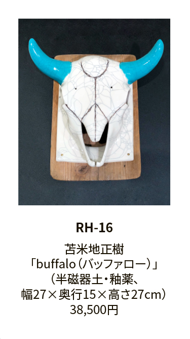 RH-16

苫米地正樹
「buffalo（バッファロー）」
（半磁器土・釉薬、
幅27×奥行15×高さ27cm）
38,500円