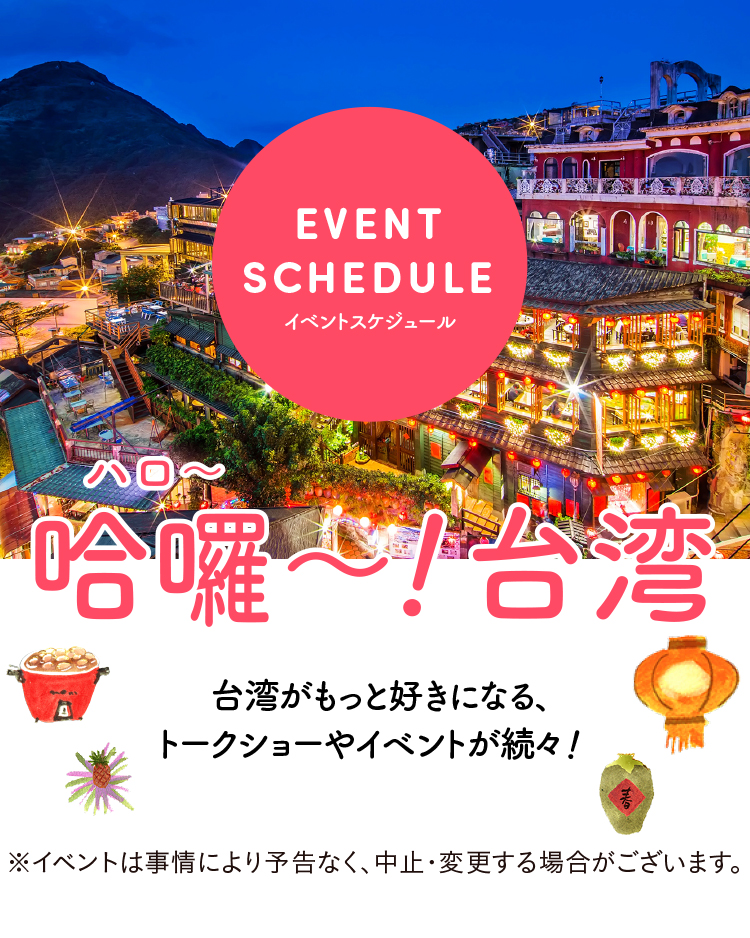 イベントスケジュール　台湾がもっと好きになる、トークショーやイベントが続々！ ※イベントは事情により予告なく、中止・変更する場合がございます。